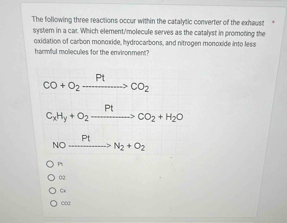 The following three reactions occur within the catalytic converter of the exhaust *
system in a car. Which element/molecule serves as the catalyst in promoting the
oxidation of carbon monoxide, hydrocarbons, and nitrogen monoxide into less
harmful molecules for the environment?
CO+O_2to CO_2
C_xH_y+O_2to CO_2+H_2O
NO _ Pt>N_2+O_2
Pt
02
Cx
CO2