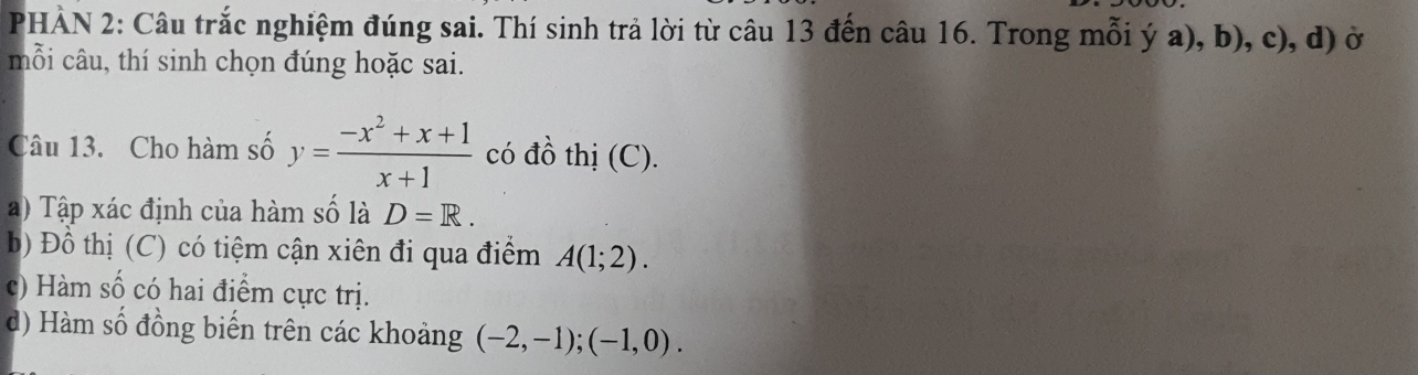 PHÀN 2: Câu trắc nghiệm đúng sai. Thí sinh trả lời từ câu 13 đến câu 16. Trong mỗi ý a), b), c), d) ở
mỗi câu, thí sinh chọn đúng hoặc sai.
Câu 13. Cho hàm số y= (-x^2+x+1)/x+1  có đồ thị (C).
a) Tập xác định của hàm số là D=R. 
b Đồ thị (C) có tiệm cận xiên đi qua điểm A(1;2).
(c) Hàm số có hai điểm cực trị.
d) Hàm số đồng biến trên các khoảng (-2,-1); (-1,0).