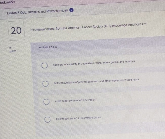 ookmarks
Lesson 8 Quiz: Vitamins and Phytochemicals
20 Recommendations from the American Cancer Society (ACS) encourage Americans to
5
points Multiple Choice
eat more of a variety of vegetables, fruits, whole grains, and legumes.
limit consumption of processed meats and other highly processed foods.
avold sugar-sweetened beverages.
All of these are ACS recommendations.