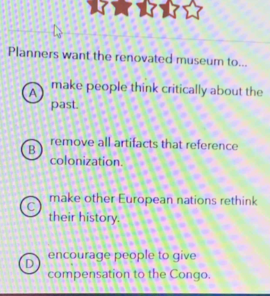 Planners want the renovated museum to...
A make people think critically about the
past.
remove all artifacts that reference
B
colonization.
C
make other European nations rethink
their history.
encourage people to give
D
compensation to the Congo.