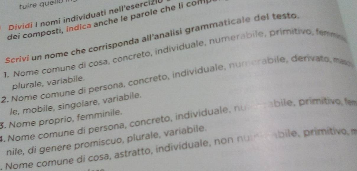 tuire quelló Il 
Dividi i nomi individuati nell’esercizi 
ei com ost d a an c e p ar e c 
Scrivi un nome che corrisponda all'analisi grammaticale del testo 
1. Nome comune di cosa, concreto, individuale, numerabile, primitivo, femme 
2. Nome comune di persona, concreto, individuale, numorabile, derivato, mao 
plurale, variabile. 
le, mobile, singolare, variabile. 
3. Nome proprio, femminile. 
4. Nome comune di persona, concreto, individuale, nutemabile, primitivo, fem 
nile, di genere promiscuo, plurale, variabile. 
. Nome comune di cosa, astratto, individuale, non numabile, primítivo, m