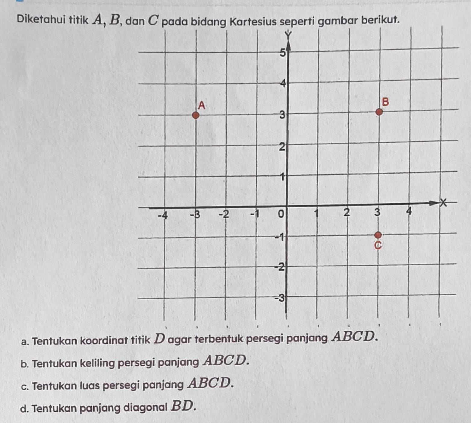 Diketahui titik A, B, dan C pada perti gambar berikut. 
a. Tentukan koordinat titik D agar terbentuk persegi panjang ABCD. 
b. Tentukan keliling persegi panjang ABCD. 
c. Tentukan luas persegi panjang ABCD. 
d. Tentukan panjang diagonal BD.