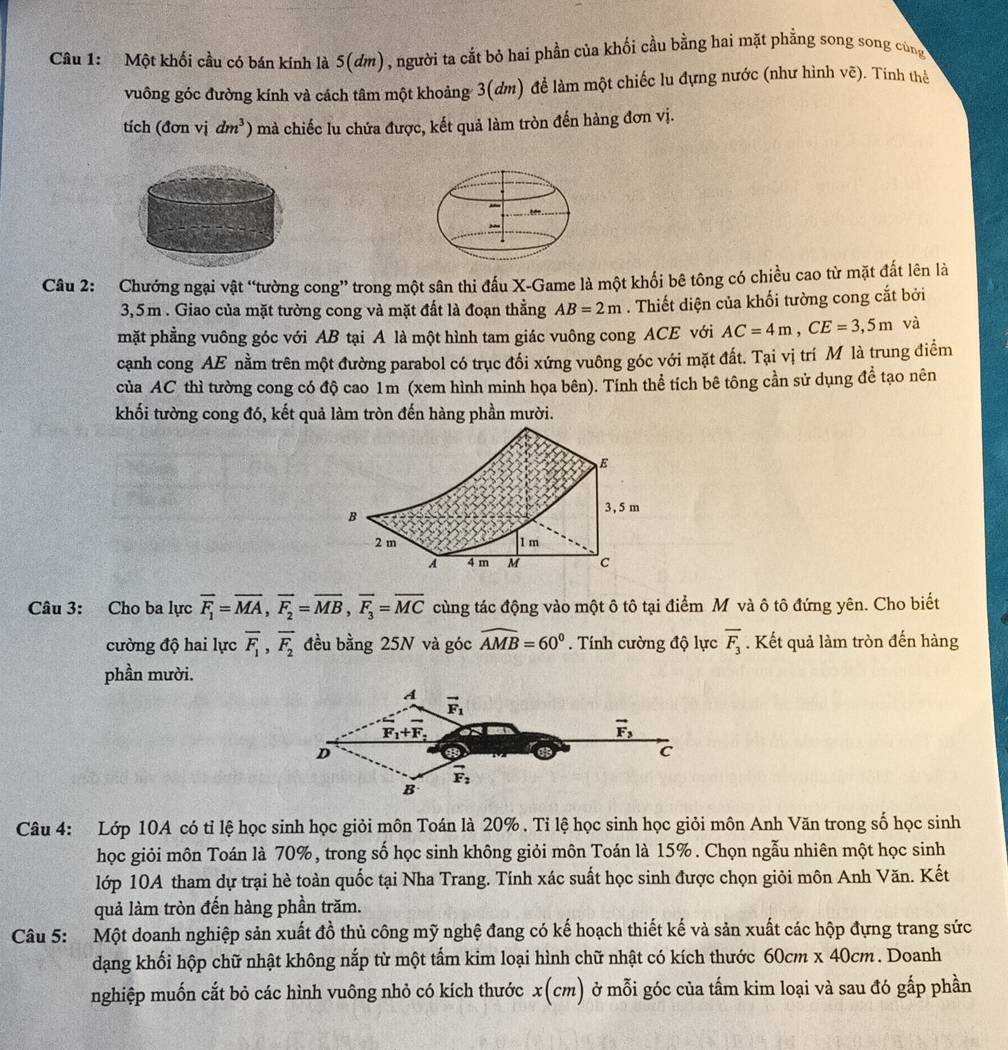 Một khối cầu có bán kính là 5(ơm), người ta cắt bỏ hai phần của khối cầu bằng hai mặt phẳng song song cùng
vuông góc đường kính và cách tâm một khoảng 3(dm) để làm một chiếc lu đựng nước (như hình vẽ). Tính thể
tích (đơn vị dm^3) mà chiếc lu chứa được, kết quả làm tròn đến hàng đơn vị.
Câu 2: Chướng ngại vật “tường cong” trong một sân thi đấu X-Game là một khối bê tông có chiều cao từ mặt đất lên là
3,5m . Giao của mặt tường cong và mặt đất là đoạn thẳng AB=2m. Thiết diện của khối tường cong cắt bởi
mặt phẳng vuông góc với AB tại A là một hình tam giác vuông cong ACE với AC=4m,CE=3,5m và
cạnh cong AE nằm trên một đường parabol có trục đổi xứng vuông góc với mặt đất. Tại vị trí M là trung điểm
của AC thì tường cong có độ cao 1m (xem hình minh họa bên). Tính thể tích bê tông cần sử dụng để tạo nên
khối tường cong đó, kết quả làm tròn đến hàng phần mười.
Câu 3: Cho ba lực vector F_1=vector MA,vector F_2=overline MB,vector F_3=overline MC cùng tác động vào một ô tô tại điểm M và ô tô đứng yên. Cho biết
cường độ hai lực overline F_1,overline F_2 đều bằng 25N và góc widehat AMB=60°. Tính cường độ lực overline F_3. Kết quả làm tròn đến hàng
phần mười.
A vector F_1
F_1+F_2
vector F_3
D
C
vector F_2
B
Câu 4: Lớp 10A có tỉ lệ học sinh học giỏi môn Toán là 20% . Tỉ lệ học sinh học giỏi môn Anh Văn trong số học sinh
học giỏi môn Toán là 70%, trong số học sinh không giỏi môn Toán là 15% . Chọn ngẫu nhiên một học sinh
lớp 10A tham dự trại hè toàn quốc tại Nha Trang. Tính xác suất học sinh được chọn giỏi môn Anh Văn. Kết
quả làm tròn đến hàng phần trăm.
Câu 5: Một doanh nghiệp sản xuất đồ thủ công mỹ nghệ đang có kế hoạch thiết kế và sản xuất các hộp đựng trang sức
dạng khối hộp chữ nhật không nắp từ một tấm kim loại hình chữ nhật có kích thước 60cm* 40cm. Doanh
nghiệp muốn cắt bỏ các hình vuông nhỏ có kích thước x(cm) ở mỗi góc của tấm kim loại và sau đó gấp phần