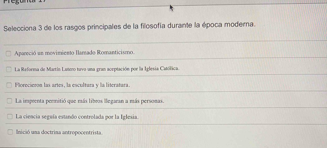 regunta
Selecciona 3 de los rasgos principales de la filosofía durante la época moderna.
Apareció un movimiento llamado Romanticismo.
La Reforma de Martín Lutero tuvo una gran aceptación por la Iglesia Católica.
Florecieron las artes, la escultura y la literatura.
La imprenta permitió que más libros llegaran a más personas.
La ciencia seguía estando controlada por la Iglesia.
Inició una doctrina antropocentrista.