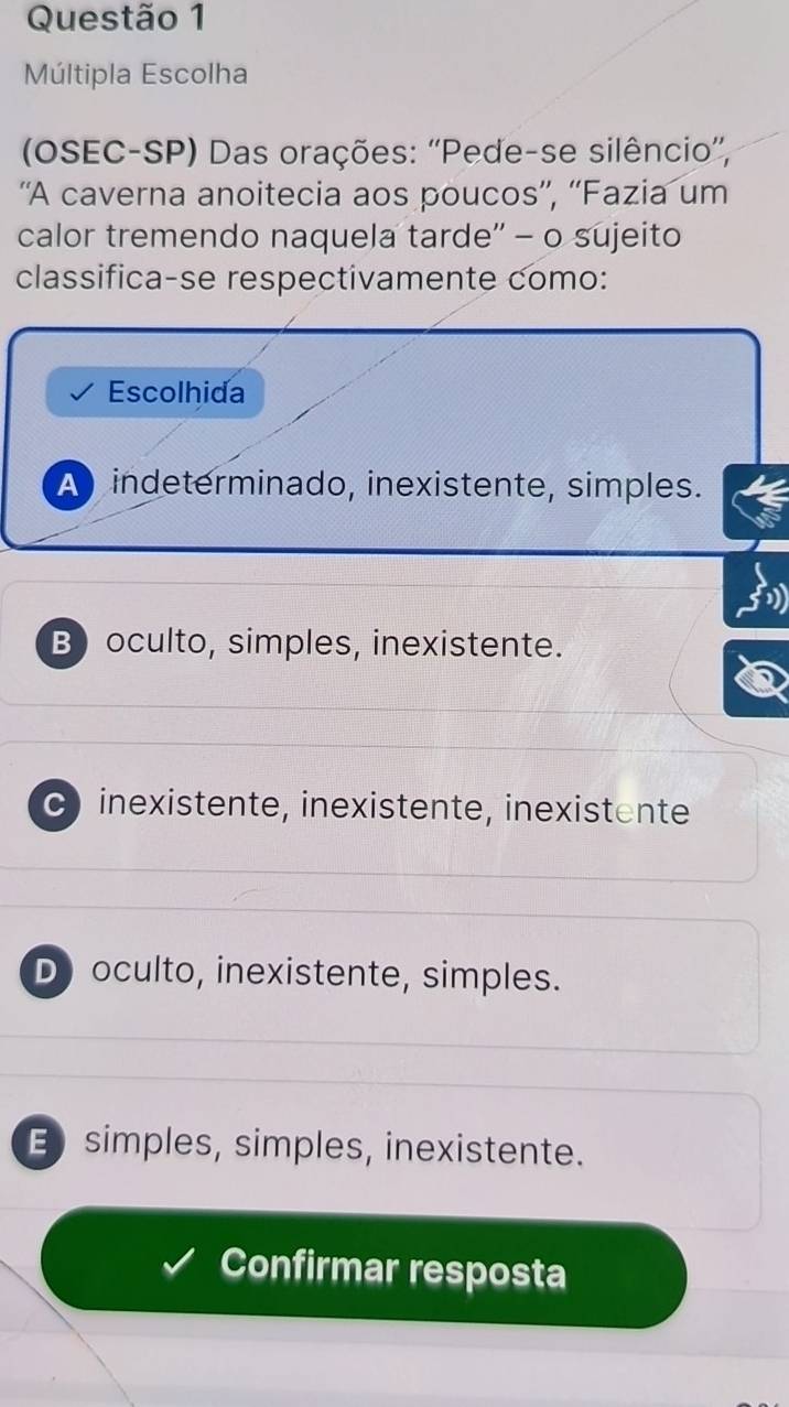 Múltipla Escolha
(OSEC-SP) Das orações: ''Pede-se silêncio'',
'A caverna anoitecia aos poucos”', “'Fazia um
calor tremendo naquela tarde'' - o sujeito
classifica-se respectivamente como:
Escolhida
A indeterminado, inexistente, simples.
B) oculto, simples, inexistente.
C inexistente, inexistente, inexistente
D) oculto, inexistente, simples.
E simples, simples, inexistente.
Confirmar resposta