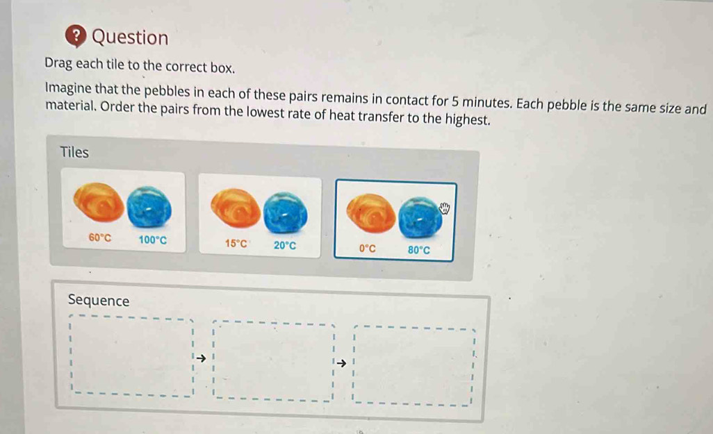 ? Question
Drag each tile to the correct box.
Imagine that the pebbles in each of these pairs remains in contact for 5 minutes. Each pebble is the same size and
material. Order the pairs from the lowest rate of heat transfer to the highest.
Tiles
  
Sequence