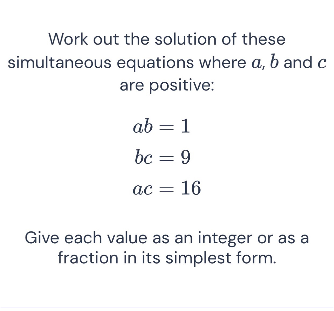 Work out the solution of these 
simultaneous equations where a, b and c
are positive:
ab=1
bc=9
ac=16
Give each value as an integer or as a 
fraction in its simplest form.