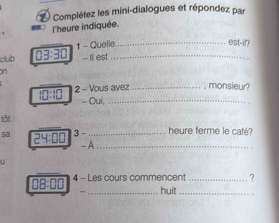 Complétez les mini-dialogues et répondez par 
l'heure indiquée. 
_ 
_ 
1 - Quelle_ est-il? 
club 03:30 - II est_ 
on 
_ 
2 - Vous avez _, monsieur? 
- Oui, _ 
_ 
tôt. 
sa 3 -_ 
heure ferme le café? 
- À_ 
U 
_ 
in 
4 - Les cours commencent _? 
_huit_