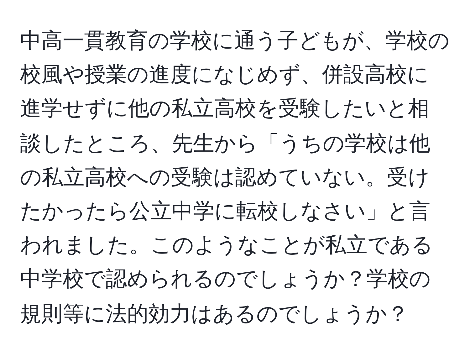 中高一貫教育の学校に通う子どもが、学校の校風や授業の進度になじめず、併設高校に進学せずに他の私立高校を受験したいと相談したところ、先生から「うちの学校は他の私立高校への受験は認めていない。受けたかったら公立中学に転校しなさい」と言われました。このようなことが私立である中学校で認められるのでしょうか？学校の規則等に法的効力はあるのでしょうか？