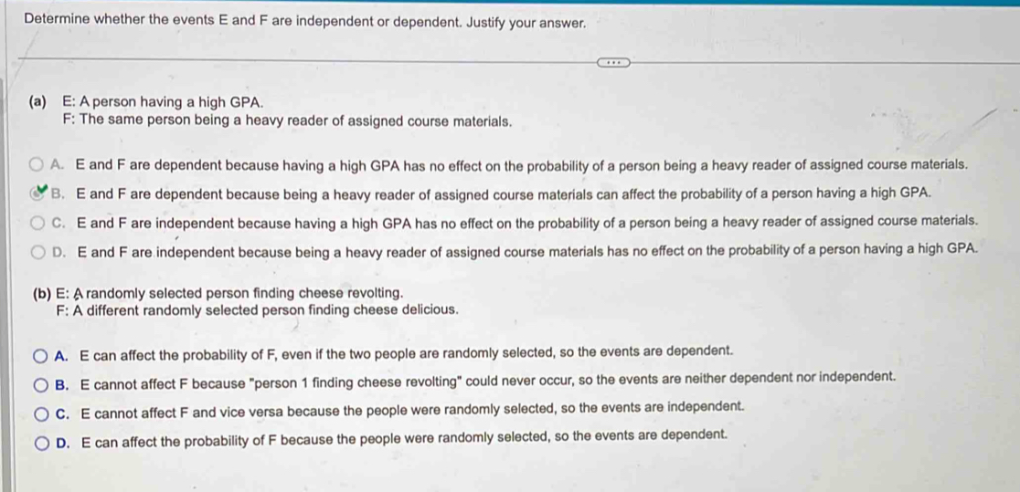 Determine whether the events E and F are independent or dependent. Justify your answer.
(a) E: A person having a high GPA.
F: The same person being a heavy reader of assigned course materials.
A. E and F are dependent because having a high GPA has no effect on the probability of a person being a heavy reader of assigned course materials.
B. E and F are dependent because being a heavy reader of assigned course materials can affect the probability of a person having a high GPA.
C. E and F are independent because having a high GPA has no effect on the probability of a person being a heavy reader of assigned course materials.
D. E and F are independent because being a heavy reader of assigned course materials has no effect on the probability of a person having a high GPA.
(b) E: A randomly selected person finding cheese revolting.
F: A different randomly selected person finding cheese delicious.
A. E can affect the probability of F, even if the two people are randomly selected, so the events are dependent.
B. E cannot affect F because "person 1 finding cheese revolting" could never occur, so the events are neither dependent nor independent.
C. E cannot affect F and vice versa because the people were randomly selected, so the events are independent.
D. E can affect the probability of F because the people were randomly selected, so the events are dependent.