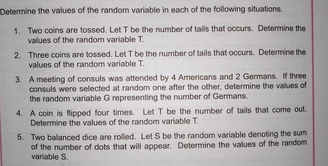 Determine the values of the random variable in each of the following situations. 
1. Two coins are tossed. Let T be the number of tails that occurs. Determine the 
values of the random variable T. 
2. Three coins are tossed. Let T be the number of tails that occurs. Determine the 
values of the random variable T. 
3. A meeting of consuls was attended by 4 Americans and 2 Germans. If three 
consuls were selected at random one after the other, determine the values of 
the random variable G representing the number of Germans. 
4. A coin is flipped four times. Let T be the number of tails that come out. 
Determine the values of the random variable T. 
5. Two balanced dice are rolled. Let S be the random variable denoting the sum 
of the number of dots that will appear. Determine the values of the random 
variable S.