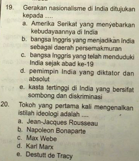 Gerakan nasionalisme di India ditujukan
kepada ....
a. Amerika Serikat yang menÿebarkan
kebudayaannya di India
b. bangsa Inggris yang menjadikan India
sebagai daerah persemakmuran
c. bangsa Inggris yang telah menduduki
India sejak abad ke-19
d. pemimpin India yang diktator dan
absolut
e. kasta tertinggi di India yang bersifat
sombong dan diskriminasi
20. Tokoh yang pertama kali mengenalkan
istilah ideologi adalah ....
a. Jean-Jacques Rousseau
b. Napoleon Bonaparte
c. Max Webe
d. Karl Marx
e. Destutt de Tracy