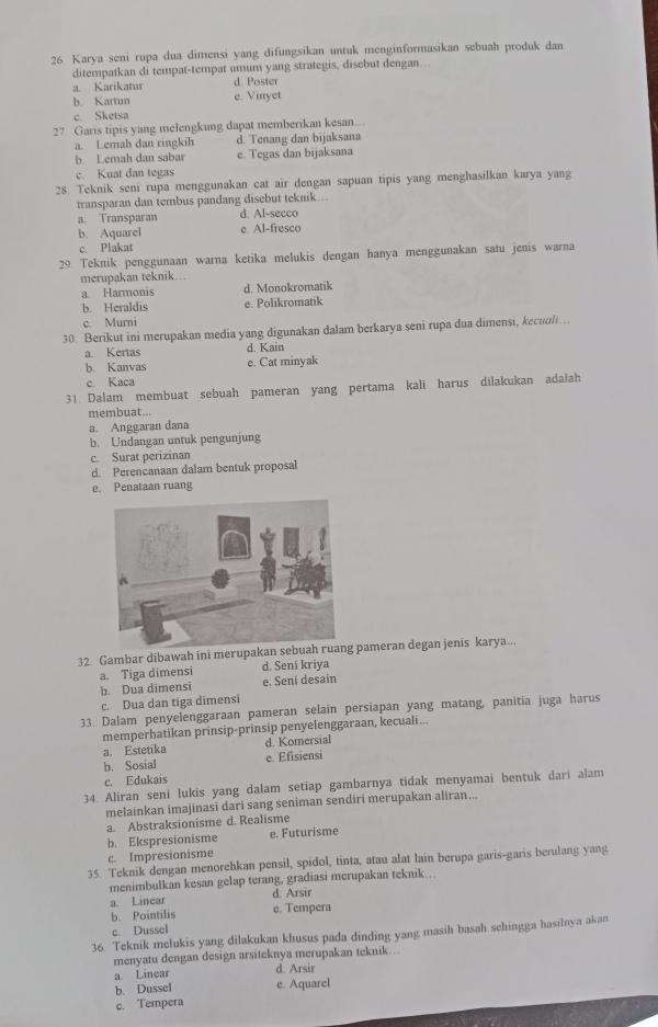 Karya seni rupa dua dimensi yang difungsikan untuk menginformasikan sebuah produk dan
ditempatkan di tempat-tempat umum yang strategis, disebut dengan…
a. Karikatur d. Poster
b. Kartun e. Vinyet
c. Sketsa
27. Garis tipis yang melengkung dapat memberikan kesan…
a. Lemah dan ringkih d. Tenang dan bijaksana
b. Lemah dan sabar e. Tegas dan bijaksana
c. Kuat dan tegas
28. Teknik seni rupa menggunakan cat air dengan sapuan tipis yang menghasilkan karya yang
transparan dan tembus pandang disebut teknik...
a. Transparan d. Al-secco
b. Aquarel e. Al-fresco
c. Plakat
29. Teknik penggunaan warna ketika melukis dengan hanya menggunakan satu jenis warna
merupakan teknik...
a. Harmonis d. Monokromatik
b. Heraldis e. Polikromatik
c. Murni
30. Berikut ini merupakan media yang digunakan dalam berkarya seni rupa dua dimensi, kecuali.
a. Kertas d. Kain
b. Kanvas e. Cat minyak
c. Kaca
31. Dalam membuat sebuah pameran yang pertama kali harus dilakukan adalah
membuat...
a. Anggaran dana
b. Undangan untuk pengunjung
c. Surat perizinan
d. Perencanaan dalam bentuk proposal
e. Penataan ruang
32 Gambar dibawah ini merupakan sebuah  pameran degan jenis karya...
a. Tiga dimensi d. Seni kriya
b. Dua dimensi e. Seni desain
c. Dua dan tiga dimensi
33. Dalam penyelenggaraan pameran selain persiapan yang matang, panitia juga harus
memperhatikan prinsip-prinsip penyelenggaraan, kecuali...
a. Estetika d. Komersial
b. Sosial e. Efisiensi
c. Edukais
34. Aliran seni lukis yang dalam setiap gambarnya tidak menyamai bentuk dari alam
melainkan imajinasi dari sang seniman sendiri merupakan aliran...
a. Abstraksionisme d. Realisme
b. Ekspresionisme e. Futurisme
c. Impresionisme
35. Teknik dengan menorehkan pensil, spidol, tinta, atau alat lain berupa garis-garis berulang yang
menimbulkan kesan gelap terang, gradiasi merupakan teknik…
d. Arsir
a. Linear e. Tempera
b. Pointilis
c. Dussel
36. Teknik melukis yang dilakukan khusus pada dinding yang masih basah sehingga hasilnya akan
menyatu dengan design arsiteknya merupakan teknik...
a Linear d. Arsir
b. Dussel e. Aquarel
c. Tempera