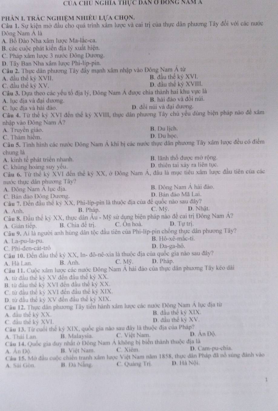 CUA CHU NGHíA ThựC DAN Ơ ĐONG Năm A
phản 1. trác nghiệm nhiều lựa chọn.
Câu 1. Sự kiện mở đầu cho quá trình xâm lược và cai trị của thực dân phương Tây đối với các nước
Đông Nam Á là
A. Bồ Đào Nha xâm lược Ma-lắc-ca.
B. các cuộc phát kiến địa lý xuất hiện.
C. Pháp xâm lược 3 nước Đông Dương.
D. Tây Ban Nha xâm lược Phi-líp-pin.
Câu 2, Thực dân phương Tây đầy mạnh xâm nhập vào Đông Nam Á từ
A. đầu thế kỷ XVII. B. đầu thế kỷ XVI.
C. đầu thế kỷ XV. D. đầu thể kỷ XVIII.
Câu 3. Dựa theo các yếu tố địa lý, Đông Nam Á được chia thành hai khu vực là
A. lục địa và đại dương. B. hải đảo và đồi núi.
C. lục địa và hải đào. D. đồi núi và đại dương.
Câu 4. Từ thể kỷ XVI đến thể kỷ XVIII, thực dân phương Tây chủ yếu dùng biện pháp nào đề xâm
nhập vào Đông Nam Á?
A. Truyền giáo. B. Du ljch.
C. Thám hiểm. D. Du học.
Câu 5. Tình hình các nước Đông Nam Á khi bị các nước thực dân phương Tây xâm lược đều có điểm
chung là
A. kinh tế phát triển nhanh. B. lãnh thổ được mở rộng.
C. khủng hoảng suy yếu. D. thiên tai xây ra liên tục.
Câu 6. Từ thể kỷ XVI đến thế kỷ XX, ở Đông Nam Á, đâu là mục tiêu xâm lược đầu tiên của các
nước thực dân phương Tây?
A. Đông Nam Á lục địa. B. Đông Nam Á hải đảo.
C. Bán đảo Đông Dương. D. Bản đảo Mã Lai.
Câu 7. Đến đầu thể kỷ XX, Phi-líp-pin là thuộc địa của đế quốc nào sau đây?
A. Anh. B. Pháp. C. Mỹ. D. Nhật.
Cầu 8. Đầu thể kỷ XX, thực dân Âu - Mỹ sử dụng biện pháp nào đề cai trị Đông Nam Á?
A. Gián tiếp. B. Chia đề trị. C. Ôn hoà. D. Tự trị.
Câu 9. Ai là người anh hùng dân tộc đầu tiên của Phi-líp-pin chống thực dân phương Tây?
A. La-pu-la-pu. B. Hô-xê-mǎc-ti.
C. Phi-đen-cát-trô D. Đa-ga-hô.
Câu 10. Đến đầu thể kỷ XX, In- đô-nê-xia là thuộc địa của quốc gia nào sau đây?
A. Hà Lan. B. Anh. C. Mỹ. D. Pháp.
Câu 11. Cuộc xâm lược các nước Đông Nam Á hải đảo của thực dân phương Tây kéo dài
A. từ đầu thể kỷ XV đến đầu thể kỷ XX.
B. từ đầu thể kỷ XVI đến đầu thế kỷ XX.
C. từ đầu thế kỷ XVI đến đầu thế kỷ XIX.
D. từ đầu thế kỷ XV đến đầu thế kỷ XIX.
Câu 12, Thực dân phương Tây tiến hành xâm lược các nước Đông Nam Á lục địa từ
A. đầu thế kỷ XX. B. đầu thể kỷ XIX.
C. đầu thế kỷ XVI. D. đầu thế kỷ XV.
Câu 13. Từ cuối thế kỷ XIX, quốc gia nào sau đây là thuộc địa của Pháp?
A. Thái Lan. B. Malaysia. C. Việt Nam. D. Ấn Độ.
Cầu 14. Quốc gia duy nhất ở Đông Nam Á không bị biển thành thuộc địa là
A. Ấn Độ. B. Việt Nam. C. Xiêm. D. Cam-pu-chia.
Câu 15. Mở đầu cuộc chiến tranh xâm lược Việt Nam năm 1858, thực dân Pháp đã nổ súng đánh vào
A. Sài Gòn. B. Đà Nẵng. C. Quảng Trj. D. Hà Nội.