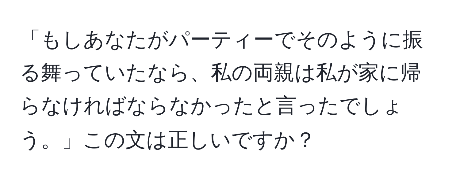 「もしあなたがパーティーでそのように振る舞っていたなら、私の両親は私が家に帰らなければならなかったと言ったでしょう。」この文は正しいですか？