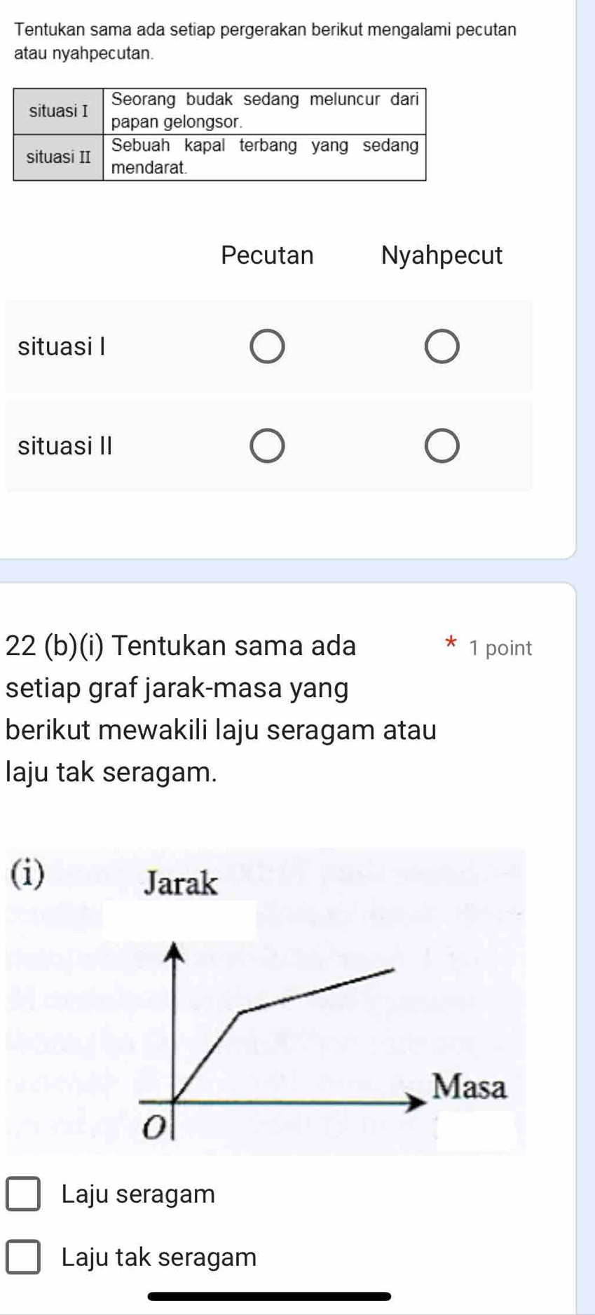 Tentukan sama ada setiap pergerakan berikut mengalami pecutan
atau nyahpecutan.
22 (b)(i) Tentukan sama ada 1 point
setiap graf jarak-masa yang
berikut mewakili laju seragam atau
laju tak seragam.
(i)
Jarak
Laju seragam
Laju tak seragam