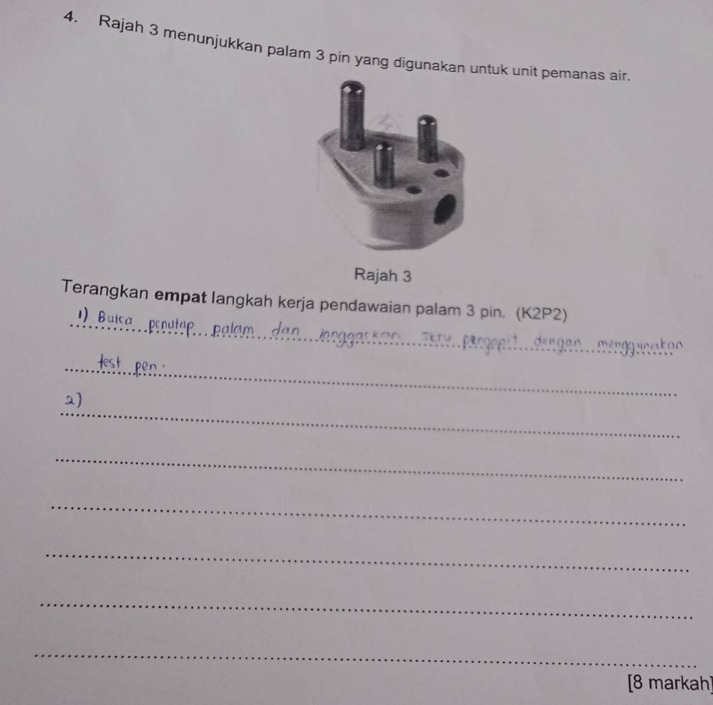 Rajah 3 menunjukkan palam 3 pin yang digunakan untuk unit pemanas air 
Rajah 3 
_ 
_ 
Terangkan empat langkah kerja pendawaian palam 3 pin. (K2P2) 
1) Bulca 
_ 
_ 
_ 
_ 
_ 
_ 
_ 
[8 markah]