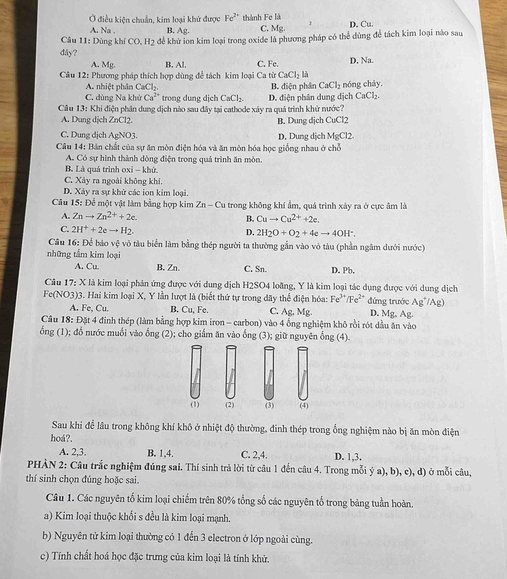 Ở điều kiện chuẩn, kim loại khử được Fe^(2+) thành Fe là
A. Na . B. Ag. C. Mg. 2 D. Cu.
* Câu 11: Dùng khí CO,H_2 để khử ion kim loại trong oxide là phương pháp có thể dùng để tách kim loại nào sau
đây?
A. Mg. B. Al. C. Fe. D. Na.
Câu 12: Phương pháp thích hợp dùng để tách kim loại Ca từ CaCl_2la
A. nhiệt phân CaCl₂. B. điện phân CaCl_2 nóng chảy.
C. dùng Na khử Ca^(2+) trong dung djch CaCl_2. D. điện phân dung dịch CaCl_2.
Câu 13: Khi điện phân dung dịch nào sau đây tại cathode xảy ra quá trình khử nước?
A. Dung dịch ZnCl2. B. Dung dịch CuCl2
C. Dung dịch AgNO3. D. Dung dịch Mg Cl2.
Câu 14: Bản chất của sự ăn mòn điện hóa và ăn mòn hóa học giống nhau ở chỗ
A. Có sự hình thành dòng điện trong quá trình ăn mòn.
B. Là quá trình oxi - khử.
C. Xảy ra ngoài không khí.
D. Xảy ra sự khử các ion kim loại.
Câu 15: Để một vật làm bằng hợp kim Zn-Cu trong không khí ẩm, quá trình xảy ra ở cực âm là
A. Znto Zn^(2+)+2e. B. Cuto Cu^(2+)+2e.
C. 2H^++2eto H_2.
D. 2H_2O+O_2+4eto 4OH^-.
Câu 16: Để bảo vệ vỏ tàu biển làm bằng thép người ta thường gắn vào vỏ tàu (phần ngâm dưới nước)
những tấm kim loại
A. Cu. B. Zn. C. Sn. D. Pb.
Câu 17: X là kim loại phản ứng được với dung dịch H2SO4 loãng, Y là kim loại tác dụng được với dung dịch
Fe(NO3)3. Hai kim loại X, Y lần lượt là (biết thứ tự trong dãy thế điện hóa: F e^(3+)/Fe^(2+) đứng trước Ag^+/Ag)
A. Fe, Cu. B. Cu, Fe. C. Ag, Mg. D. Mg, Ag.
Câu 18: Đặt 4 đinh thép (làm bằng hợp kim iron - carbon) vào 4 ống nghiệm khô rồi rót dầu ăn vào
ống (1); đổ nước muối vào ống (2); cho giẩm ăn vào ống (3); giữ nguyên ống (4).
(1) (2) (3) (4)
Sau khi để lâu trong không khí khô ở nhiệt độ thường, đinh thép trong ống nghiệm nào bị ăn mòn điện
hoá?.
A. 2,3. B. 1,4. C. 2,4. D. 1,3.
PHÀN 2: Câu trắc nghiệm đúng sai. Thí sinh trả lời từ câu 1 đến câu 4. Trong mỗi ý a), b), c), d) ở mỗi câu,
thí sinh chọn đúng hoặc sai.
Câu 1. Các nguyên tố kim loại chiếm trên 80% tổng số các nguyên tố trong bảng tuần hoàn.
a) Kim loại thuộc khối s đều là kim loại mạnh.
b) Nguyên tử kim loại thường có 1 đến 3 electron ở lớp ngoài cùng.
c) Tính chất hoá học đặc trưng của kim loại là tính khử.