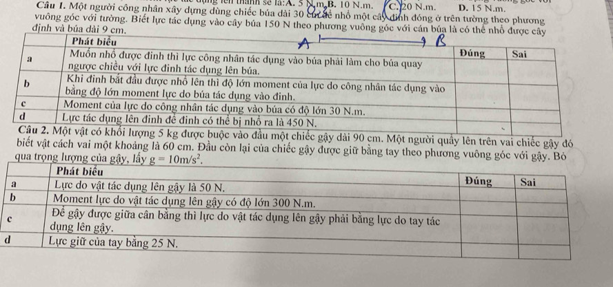 lộng lên thành sẽ là:A. 5 N.m B. 10 N.m. C. 20 N.m. D. 15 N.m.
Câu 1. Một người công nhân xây dựng dùng chiếc búa dài 30 có đề nhổ một cây đình đóng ở trên tường theo phương
vuông góc với tường. Biết lực tác dụng vào cây búa 150 N theo phương vuống góc với cán búa là có
định và búa dài 
dài 90 cm. Một người quầy lên trên vai chiếc gậy đó
biết vật cách vai một khoảng là 60 cm. Đầu còn lại của chiếc gậy được giữ bằng tay theo phương vuông góc với gậy. Bỏ
qua trọng lượng của gậy, lấy _ g=10m/s^2.