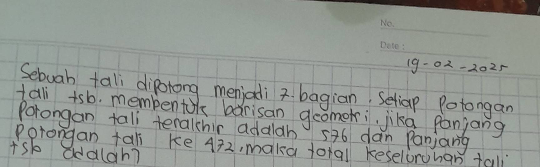 19-02-2025 
Sebuah tal diporong menjadi bagian, Setiap Potongan 
tali +sb. membentok barisan geomeri jika panjang 
Porongan tall teralchir addlah 576 dan Panjang 
Porongan tali ke A72, maka foral keselorohan tal 
Isb addlah?