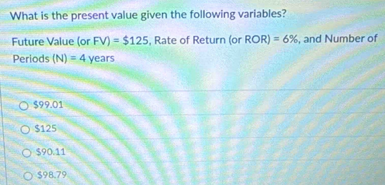 What is the present value given the following variables?
Future Value (or FV)=$125 , Rate of Return (or ROR)=6% , and Number of
Periods (N)=4 years
$99.01
$125
$90.11
$98.79