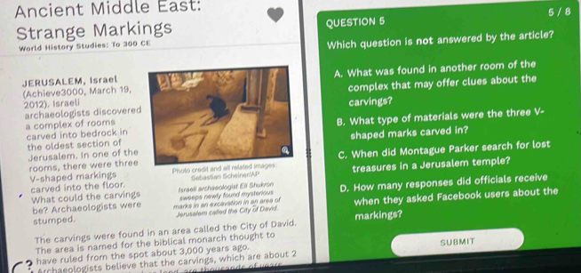 Ancient Middle East: 
Strange Markings QUESTION 5 5 / 8 
World History Studies: To 300 CE 
Which question is not answered by the article? 
JERUSALEM, IsraelA. What was found in another room of the 
2012). Israelicomplex that may offer clues about the 
(Achieve3000, March 19, 
archaeologists discoverecarvings? 
a complex of rooms 
carved into bedrock in the oldest section ofB. What type of materials were the three V- 
Jerusalem. In one of theshaped marks carved in? 
V-shaped markings roors, there were three Photo credit and all related images: C. When did Montague Parker search for lost 
Sebastian ScheinerAP treasures in a Jerusalem temple? 
carved into the floor. Israeli archaeologist Eli Shukron D. How many responses did officials receive 
What could the carvings sweeps newly found mysterious 
be? Archaeologists were marks in an excavation in an area of when they asked Facebook users about the 
stumped. Jerusalem called the City of David. 
The carvings were found in an area called the City of David. markings? 
The area is named for the biblical monarch thought to 
have ruled from the spot about 3,000 years ago. SUBMIT 
Archaeologists believe that the carvings, which are about 2
