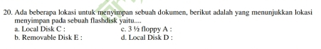 Ada beberapa lokasi untuk menyimpan sebuah dokumen, berikut adalah yang menunjukkan lokasi
menyimpan pada sebuah flashdisk yaitu....
a. Local Disk C : c. 3 ½ floppy A :
b. Removable Disk E : d. Local Disk D :