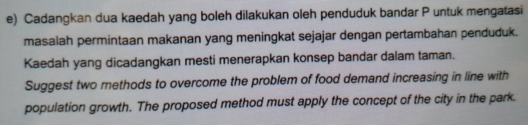 Cadangkan dua kaedah yang boleh dilakukan oleh penduduk bandar P untuk mengatasi 
masalah permintaan makanan yang meningkat sejajar dengan pertambahan penduduk. 
Kaedah yang dicadangkan mesti menerapkan konsep bandar dalam taman. 
Suggest two methods to overcome the problem of food demand increasing in line with 
population growth. The proposed method must apply the concept of the city in the park.