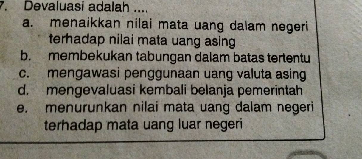 Devaluasi adalah ....
a. menaikkan nilai mata uang dalam negeri
terhadap nilai mata uang asing
b. membekukan tabungan dalam batas tertentu
c. mengawasi penggunaan uang valuta asing
d. mengevaluasi kembali belanja pemerintah
e. menurunkan nilai mata uang dalam negeri
terhadap mata uang luar negeri