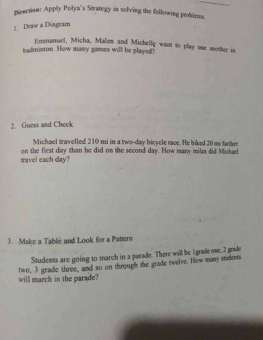 Direction: Apply Polya’s Strategy in solving the following problems. 
1. Draw a Diagram 
Emmanuel, Micha, Malen and Michellę want to play one another in 
badminton. How many games will be played? 
2. Guess and Check 
Michael travelled 210 mi in a two-day bicycle race. He biked 20 mi farther 
on the first day than he did on the second day. How many miles did Michael 
travel each day? 
3. Make a Table and Look for a Pattern 
Students are going to march in a parade. There will be 1grade one, 2 grade 
two, 3 grade three, and so on through the grade twelve. How many students 
will march in the parade?