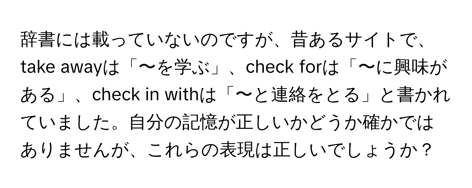 辞書には載っていないのですが、昔あるサイトで、take awayは「〜を学ぶ」、check forは「〜に興味がある」、check in withは「〜と連絡をとる」と書かれていました。自分の記憶が正しいかどうか確かではありませんが、これらの表現は正しいでしょうか？