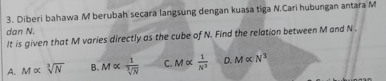 Diberi bahawa M berubah secara langsung dengan kuasa tiga N.Cari hubungan antara M
dan N.
It is given that M varies directly as the cube of N. Find the relation between M and N.
A. M∝ sqrt[3](N) B. Mcirc C  1/sqrt[3](N)  C. M α  1/N^3  D. Malpha N^3