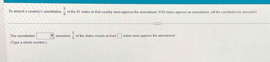 To amend a country's constitution,  5/6  of the 81 states in that country must approve the amendment. If 69 states approve an amendment, will the constitution be amended? 
The constitution overline v amended.  5/6  of the states means at least □ states must approve the amendment 
(Type a whole number.)