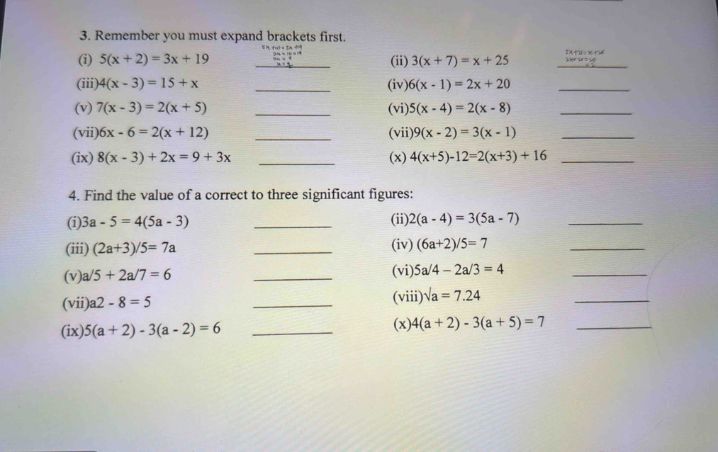 Remember you must expand brackets first. 
(i) 5(x+2)=3x+19 beginarrayr tho+2x+9 2m=10=19 when x=19 hline endarray _ (ii) 3(x+7)=x+25 _ 2x+54=25
(iii) 4(x-3)=15+x _(iv) 6(x-1)=2x+20 _ 
(v) 7(x-3)=2(x+5) _(vi) 5(x-4)=2(x-8) _ 
(vii) 6x-6=2(x+12) _(vii) 9(x-2)=3(x-1) _ 
(ix) 8(x-3)+2x=9+3x _(x) 4(x+5)-12=2(x+3)+16 _ 
4. Find the value of a correct to three significant figures: 
(i) 3a-5=4(5a-3) _(ii) 2(a-4)=3(5a-7) _ 
(iii) (2a+3)/5=7a _(iv) (6a+2)/5=7
_ 
(v) a/5+2a/7=6
_ 
(vi) 5a/4-2a/3=4 _ 
(vii) a2-8=5 _(viii) sqrt(a)=7.24
_ 
(ix). 5(a+2)-3(a-2)=6 _(x) 4(a+2)-3(a+5)=7 _