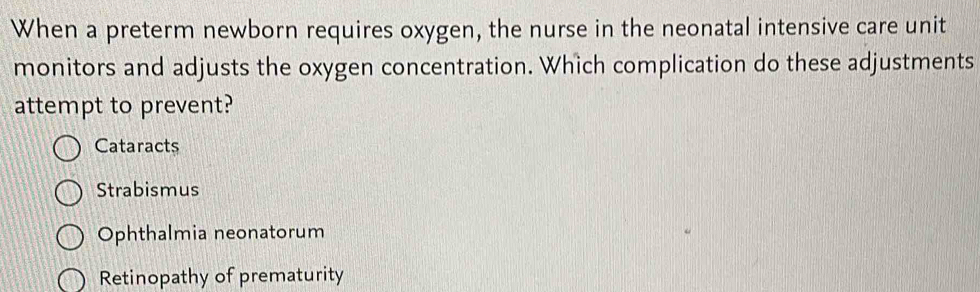 When a preterm newborn requires oxygen, the nurse in the neonatal intensive care unit
monitors and adjusts the oxygen concentration. Which complication do these adjustments
attempt to prevent?
Cataracts
Strabismus
Ophthalmia neonatorum
Retinopathy of prematurity