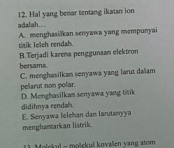 Hal yang benar tentang ikatan ion
adalah...
A. menghasilkan senyawa yang mempunyai
titik leleh rendah.
B.Terjadi karena penggunaan elektron
bersama.
C. menghasilkan senyawa yang larut dalam
pelarut non polar.
D. Menghasilkan senyawa yang titik
didihnya rendah.
E. Senyawa lelehan dan larutanyya
menghantarkan listrik.
Molskul - molekul koyalen vang atom