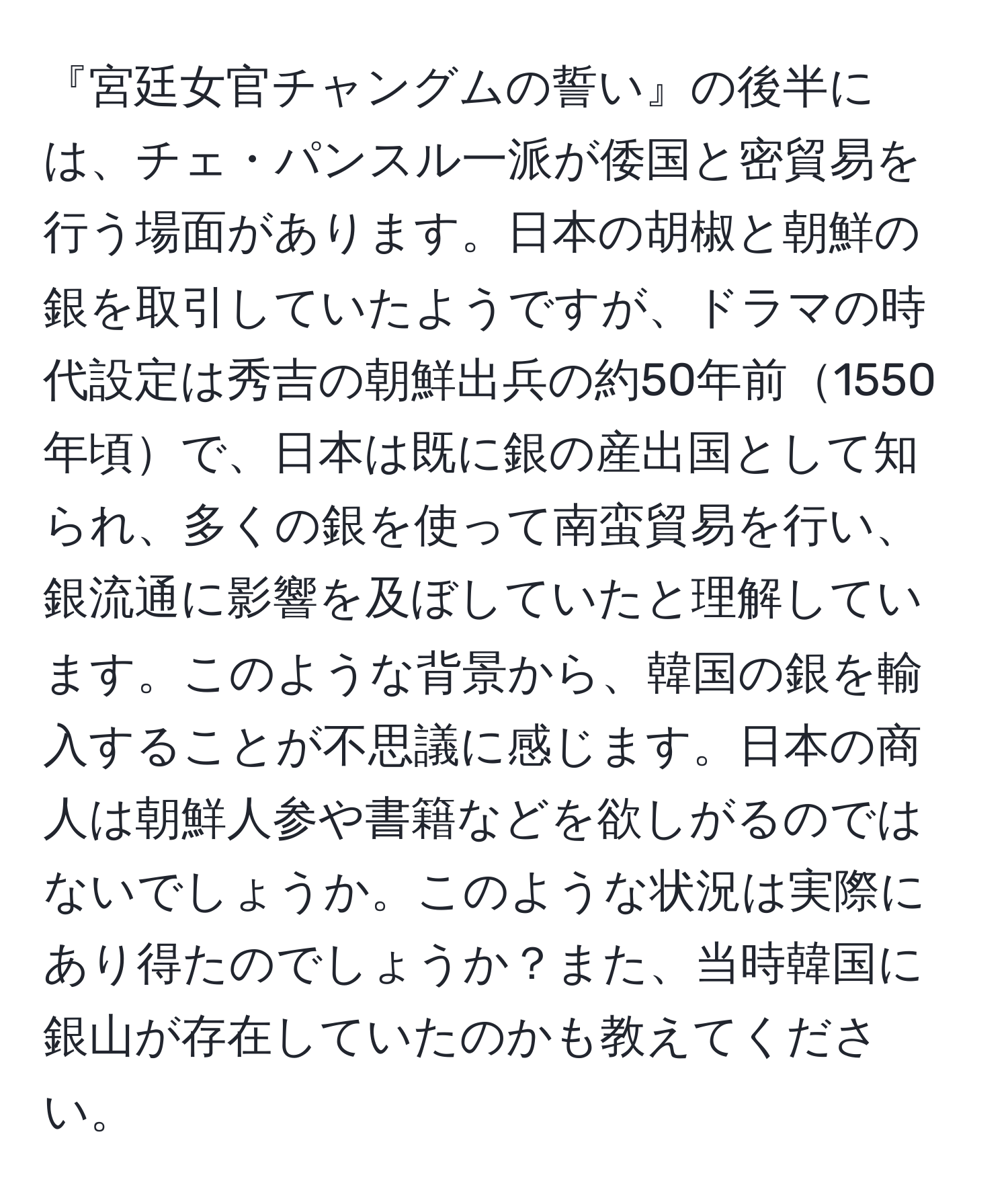 『宮廷女官チャングムの誓い』の後半には、チェ・パンスル一派が倭国と密貿易を行う場面があります。日本の胡椒と朝鮮の銀を取引していたようですが、ドラマの時代設定は秀吉の朝鮮出兵の約50年前1550年頃で、日本は既に銀の産出国として知られ、多くの銀を使って南蛮貿易を行い、銀流通に影響を及ぼしていたと理解しています。このような背景から、韓国の銀を輸入することが不思議に感じます。日本の商人は朝鮮人参や書籍などを欲しがるのではないでしょうか。このような状況は実際にあり得たのでしょうか？また、当時韓国に銀山が存在していたのかも教えてください。