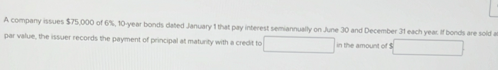 A company issues $75,000 of 6%, 10-year bonds dated January 1 that pay interest semiannually on June 30 and December 31 each year. If bonds are sold a 
par value, the issuer records the payment of principal at maturity with a credit to in the amount of $