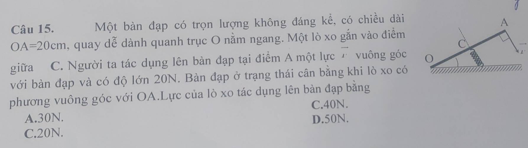 Một bàn đạp có trọn lượng không đáng kể, có chiều dài
OA=20cm , quay dễ dành quanh trục O nằm ngang. Một lò xo gắn vào điểm
giữa C. Người ta tác dụng lên bàn đạp tại điểm A một lực 7 vuông góc 
với bàn đạp và có độ lớn 20N. Bàn đạp ở trạng thái cân bằng khi lò xo có
phương vuông góc với OA.Lực của lò xo tác dụng lên bàn đạp bằng
C. 40N.
A. 30N. D. 50N.
C. 20N.