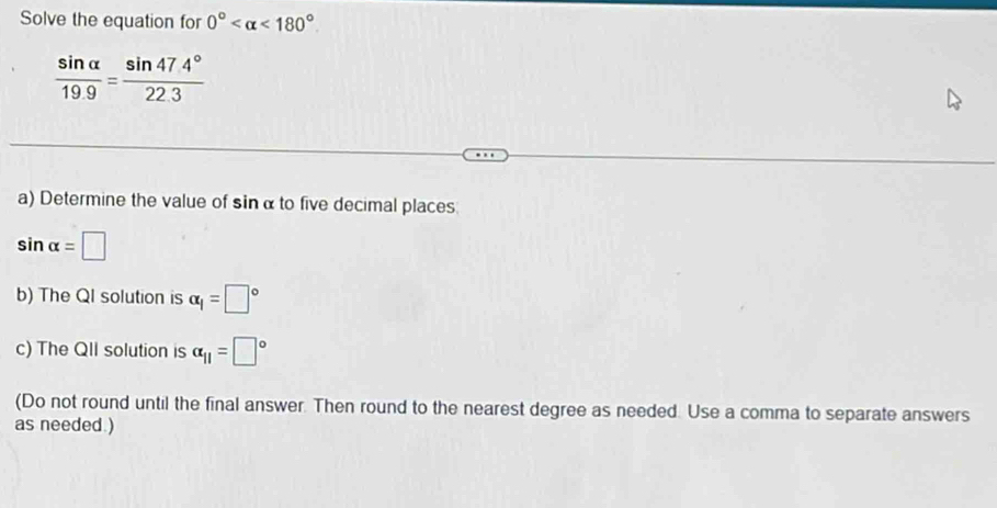 Solve the equation for 0° <180°
 sin alpha /19.9 = (sin 47.4°)/22.3 
a) Determine the value of sin α to five decimal places
sin alpha =□
b) The QI solution is alpha _1=□°
c) The QII solution is alpha _11=□°
(Do not round until the final answer. Then round to the nearest degree as needed. Use a comma to separate answers 
as needed )