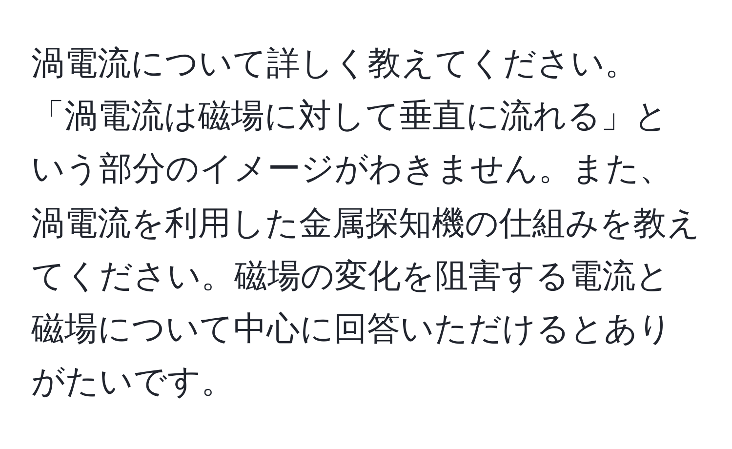 渦電流について詳しく教えてください。「渦電流は磁場に対して垂直に流れる」という部分のイメージがわきません。また、渦電流を利用した金属探知機の仕組みを教えてください。磁場の変化を阻害する電流と磁場について中心に回答いただけるとありがたいです。