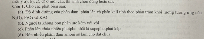 môi ý a), b), c), d) ở môi cầu, thi sinh chọn đúng hoặc sai. 
Câu 1. Cho các phát biểu sau: 
(a). Độ đinh dưỡng của phân đạm, phân lân và phân kali tính theo phần trăm khối lương tương ứng của
N_2O_5, P_2O_5 và K_2O
(b). Người ta không bón phân ure kèm với vôi 
(c). Phân lân chứa nhiều photpho nhất là supephotphat kép 
(d). Bón nhiều phâm đạm amoni sẽ làm cho đất chua