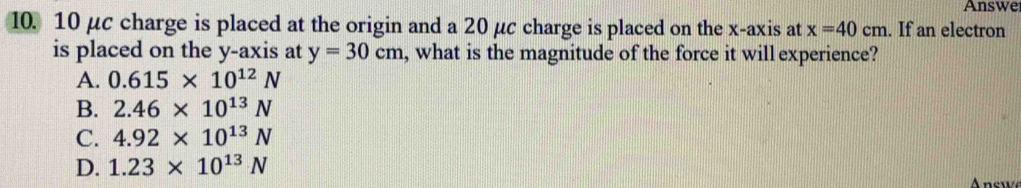 Answe
10. 10 μc charge is placed at the origin and a 20 μc charge is placed on the x-axis at x=40cm. If an electron
is placed on the y-axis at y=30cm , what is the magnitude of the force it will experience?
A. 0.615* 10^(12)N
B. 2.46* 10^(13)N
C. 4.92* 10^(13)N
D. 1.23* 10^(13)N A nswe