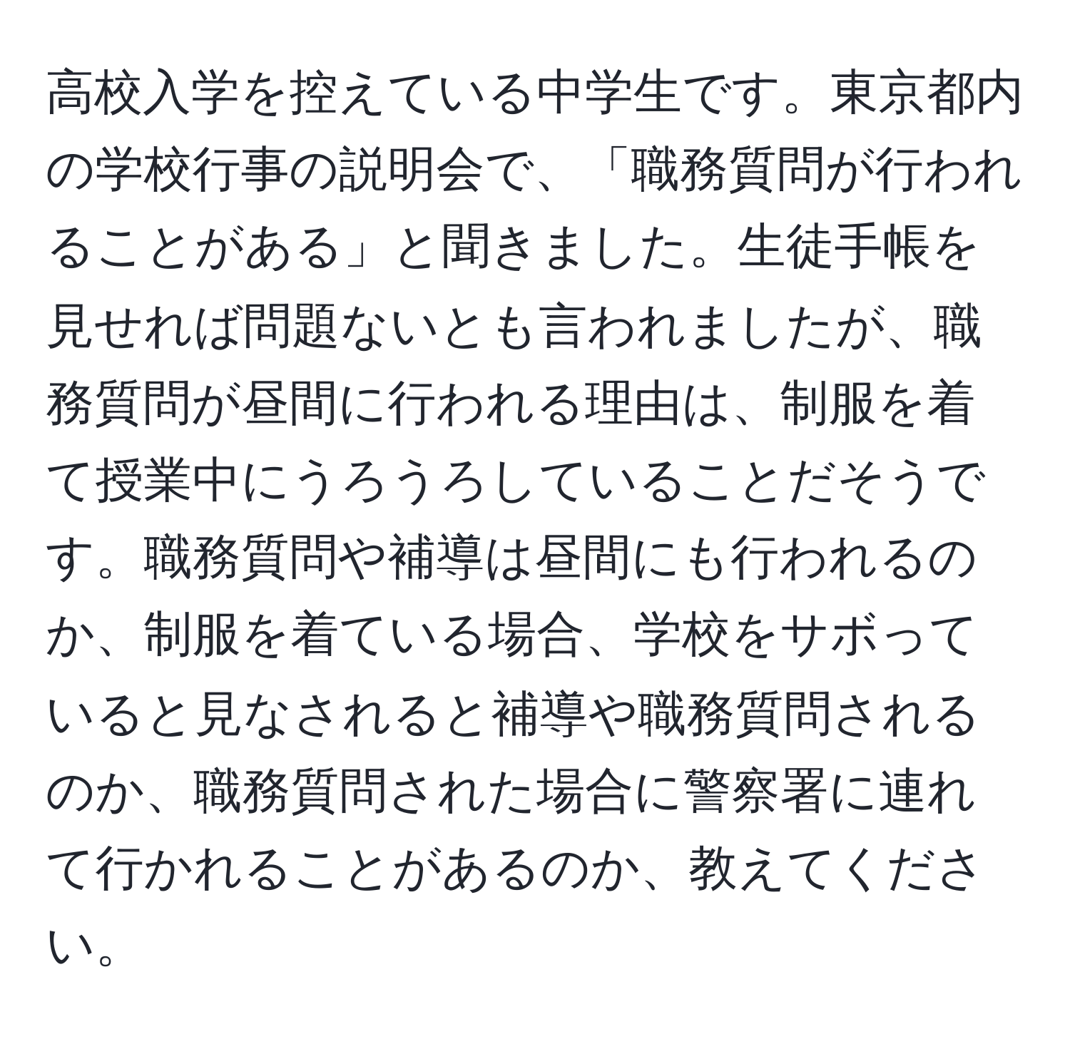 高校入学を控えている中学生です。東京都内の学校行事の説明会で、「職務質問が行われることがある」と聞きました。生徒手帳を見せれば問題ないとも言われましたが、職務質問が昼間に行われる理由は、制服を着て授業中にうろうろしていることだそうです。職務質問や補導は昼間にも行われるのか、制服を着ている場合、学校をサボっていると見なされると補導や職務質問されるのか、職務質問された場合に警察署に連れて行かれることがあるのか、教えてください。