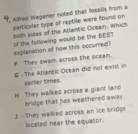 9, Alfred Wegener noted that fossils from a
particular type of reptile were found on
both sides of the Atlantic Ocean. Which
of the following would be the BEST
explanation of how this occurred?
F They swam across the ocean.
G £ The Atlantic Ocean did not exist in
earlier times.
H They walked across a giant land
bridge that has weathered away.
J They walked across an ice bridge
located near the equator.