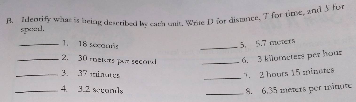 Identify what is being described by each unit. Write D for distance, T for time, and S for 
speed. 
_1. 18 seconds
_5. 5.7 meters
_2. 30 meters per second
_6. 3 kilometers per hour
_3. 37 minutes _7. 2 hours 15 minutes
_4. 3.2 seconds _8. 6.35 meters per minute