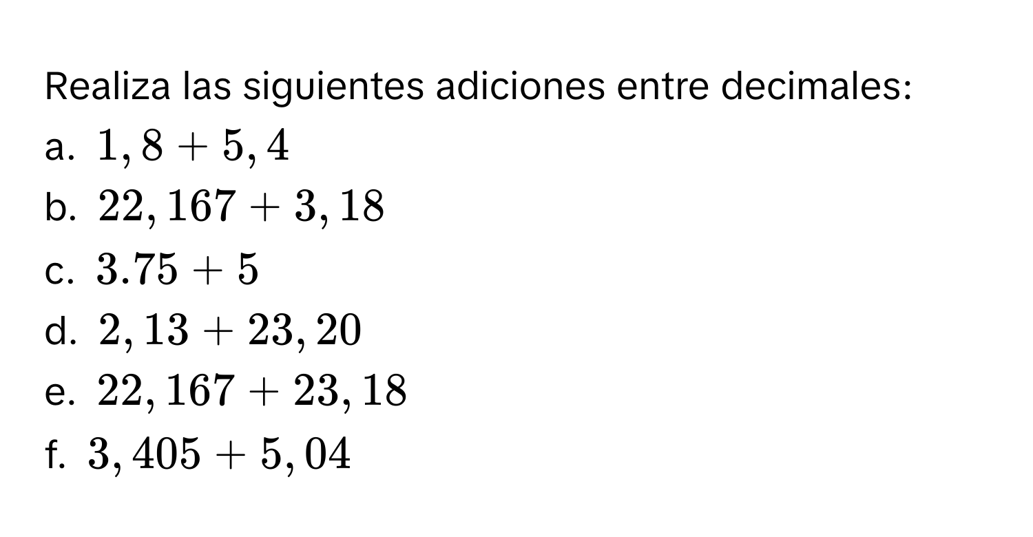 Realiza las siguientes adiciones entre decimales: 
a. 1,8 + 5,4
b. 22,167 + 3,18
c. 3.75 + 5
d. 2,13 + 23,20
e. 22,167 + 23,18
f. 3,405 + 5,04