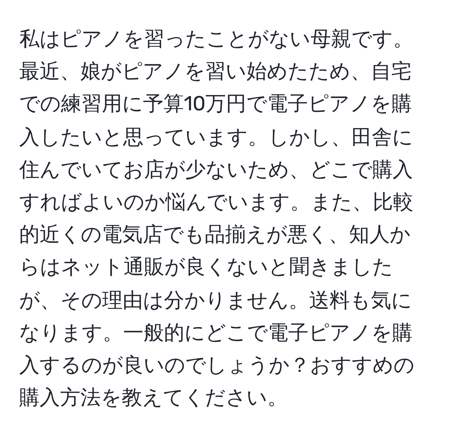 私はピアノを習ったことがない母親です。最近、娘がピアノを習い始めたため、自宅での練習用に予算10万円で電子ピアノを購入したいと思っています。しかし、田舎に住んでいてお店が少ないため、どこで購入すればよいのか悩んでいます。また、比較的近くの電気店でも品揃えが悪く、知人からはネット通販が良くないと聞きましたが、その理由は分かりません。送料も気になります。一般的にどこで電子ピアノを購入するのが良いのでしょうか？おすすめの購入方法を教えてください。