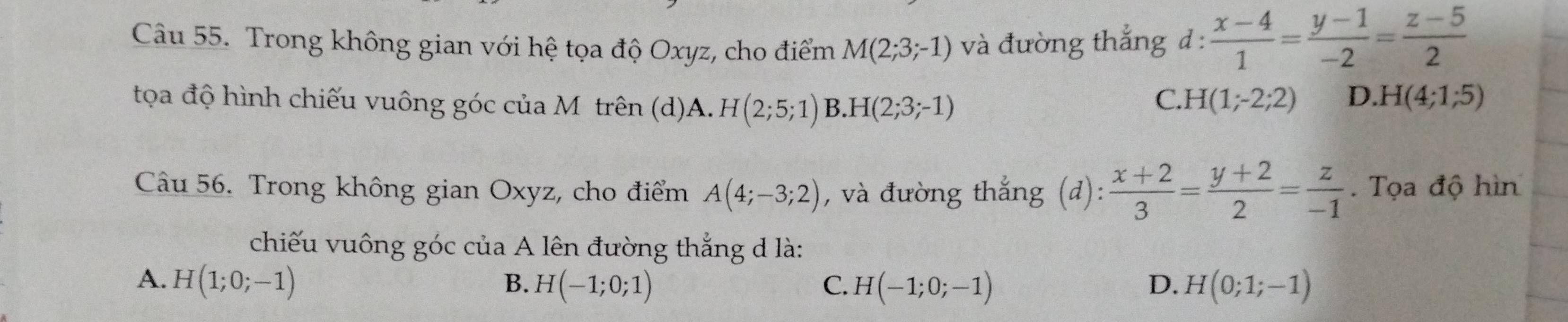 Trong không gian với hệ tọa độ Oxyz, cho điểm M(2;3;-1) và đường thắng đ :  (x-4)/1 = (y-1)/-2 = (z-5)/2 
tọa độ hình chiếu vuông góc của Mỹ trên (d)A. H(2;5;1) B. H(2;3;-1)
C. H(1;-2;2) D. H(4;1;5)
Câu 56. Trong không gian Oxyz, cho điểm A(4;-3;2) , và đường thắng (d):  (x+2)/3 = (y+2)/2 = z/-1 . Tọa độ hìn
chiếu vuông góc của A lên đường thắng d là:
A. H(1;0;-1) B. H(-1;0;1) C. H(-1;0;-1) D. H(0;1;-1)