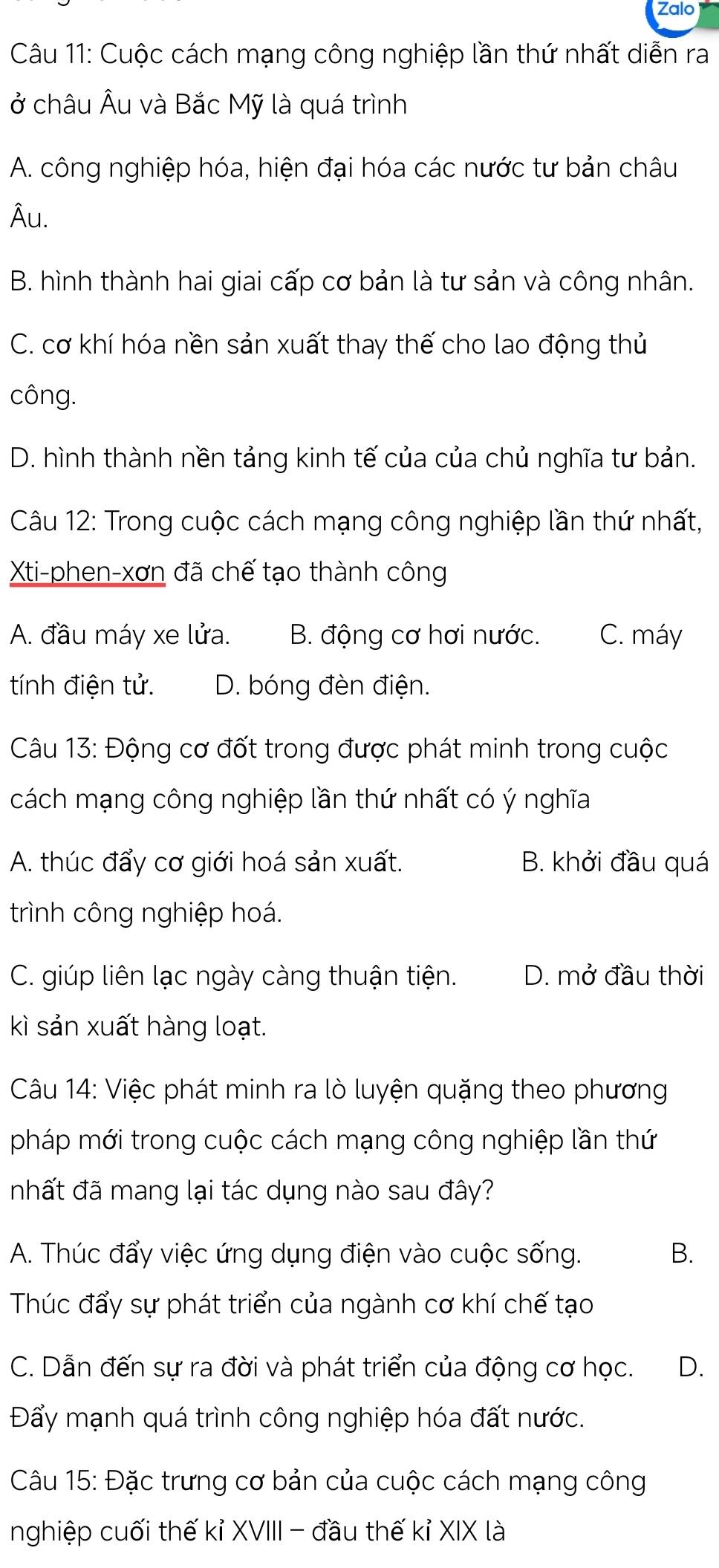 Zalo
Câu 11: Cuộc cách mạng công nghiệp lần thứ nhất diễn ra
ở châu Âu và Bắc Mỹ là quá trình
A. công nghiệp hóa, hiện đại hóa các nước tư bản châu
Âu.
B. hình thành hai giai cấp cơ bản là tư sản và công nhân.
C. cơ khí hóa nền sản xuất thay thế cho lao động thủ
công.
D. hình thành nền tảng kinh tế của của chủ nghĩa tư bản.
Câu 12: Trong cuộc cách mạng công nghiệp lần thứ nhất,
Xti-phen-xơn đã chế tạo thành công
A. đầu máy xe lửa. B. động cơ hơi nước. C. máy
tính điện tử. D. bóng đèn điện.
Câu 13: Động cơ đốt trong được phát minh trong cuộc
cách mạng công nghiệp lần thứ nhất có ý nghĩa
A. thúc đẩy cơ giới hoá sản xuất. B. khởi đầu quá
trình công nghiệp hoá.
C. giúp liên lạc ngày càng thuận tiện. D. mở đầu thời
kì sản xuất hàng loạt.
Câu 14: Việc phát minh ra lò luyện quặng theo phương
pháp mới trong cuộc cách mạng công nghiệp lần thứ
nhất đã mang lại tác dụng nào sau đây?
A. Thúc đẩy việc ứng dụng điện vào cuộc sống. B.
Thúc đẩy sự phát triển của ngành cơ khí chế tạo
C. Dẫn đến sự ra đời và phát triển của động cơ học. D.
Đẩy mạnh quá trình công nghiệp hóa đất nước.
Câu 15: Đặc trưng cơ bản của cuộc cách mạng công
nghiệp cuối thế kỉ XVIII - đầu thế kỉ XIX là